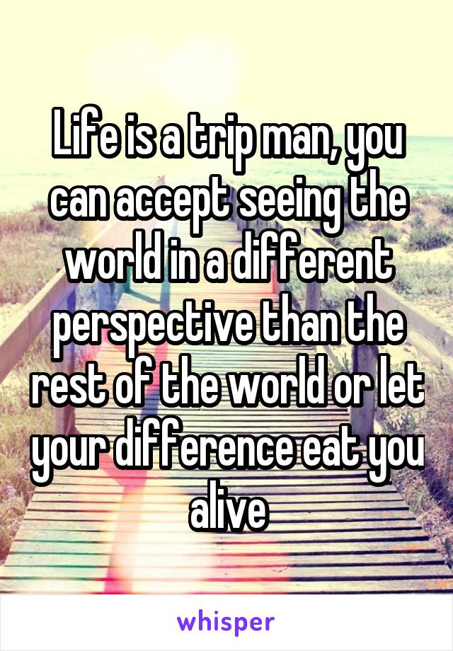 Life is a trip man, you can accept seeing the world in a different perspective than the rest of the world or let your difference eat you alive