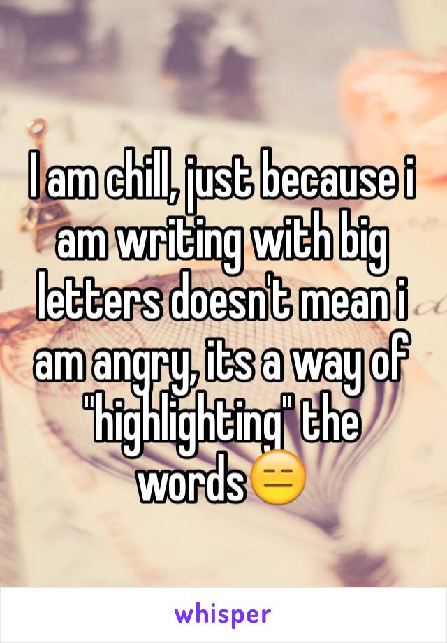 I am chill, just because i am writing with big letters doesn't mean i am angry, its a way of "highlighting" the words😑