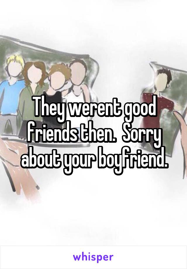 They werent good friends then.  Sorry about your boyfriend.