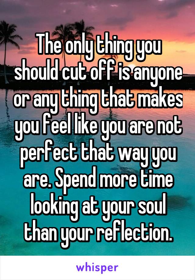 The only thing you should cut off is anyone or any thing that makes you feel like you are not perfect that way you are. Spend more time looking at your soul than your reflection.