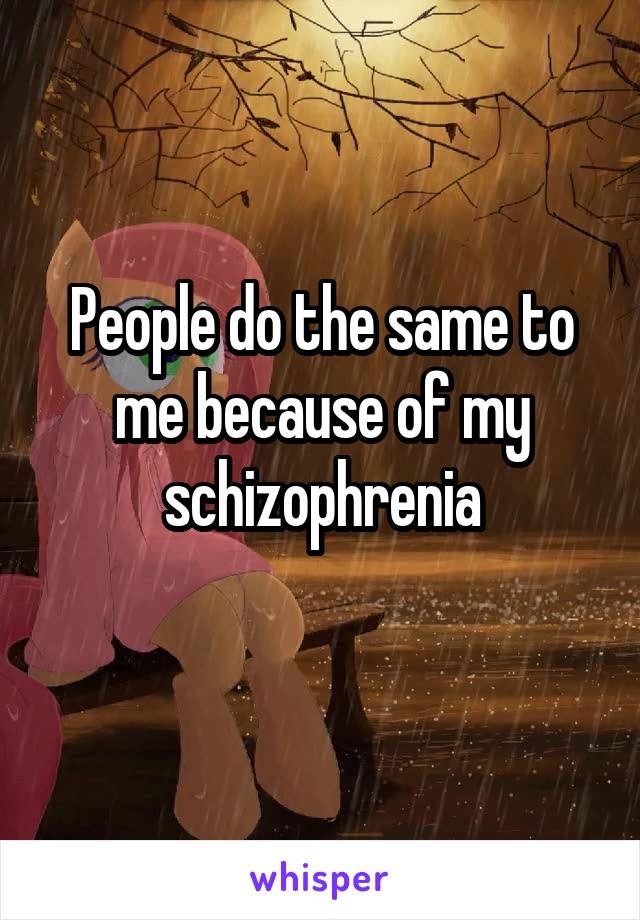People do the same to me because of my schizophrenia
