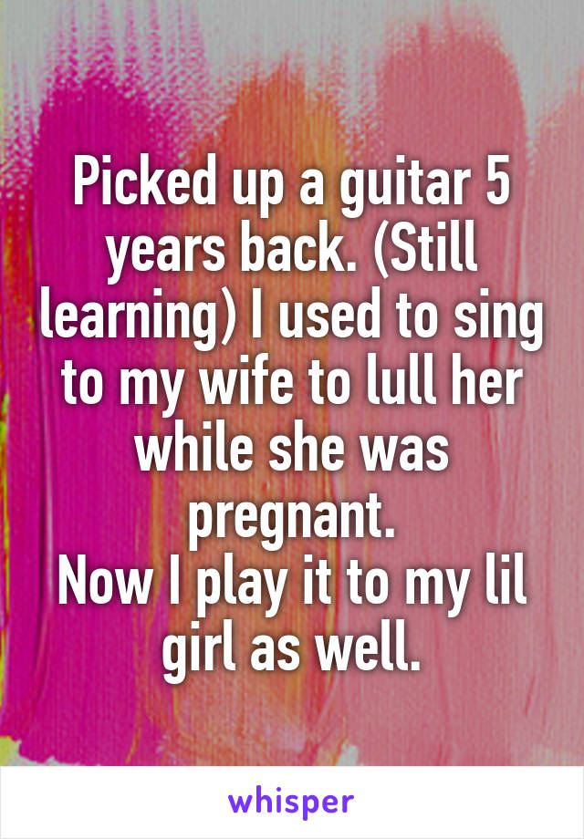 Picked up a guitar 5 years back. (Still learning) I used to sing to my wife to lull her while she was pregnant.
Now I play it to my lil girl as well.