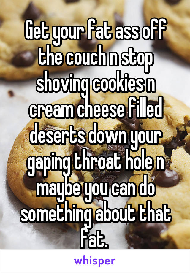 Get your fat ass off the couch n stop shoving cookies n cream cheese filled deserts down your gaping throat hole n maybe you can do something about that fat. 