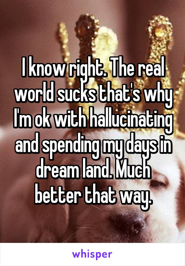I know right. The real world sucks that's why I'm ok with hallucinating and spending my days in dream land. Much better that way.