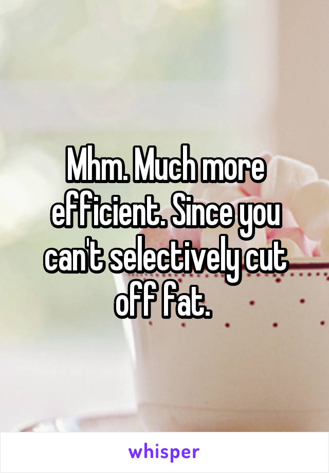 Mhm. Much more efficient. Since you can't selectively cut off fat. 