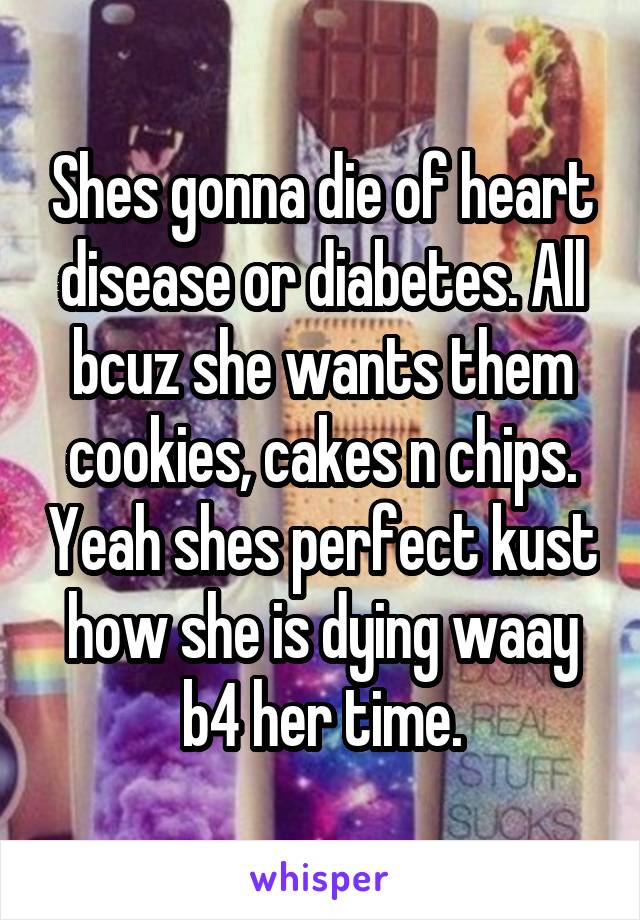 Shes gonna die of heart disease or diabetes. All bcuz she wants them cookies, cakes n chips. Yeah shes perfect kust how she is dying waay b4 her time.