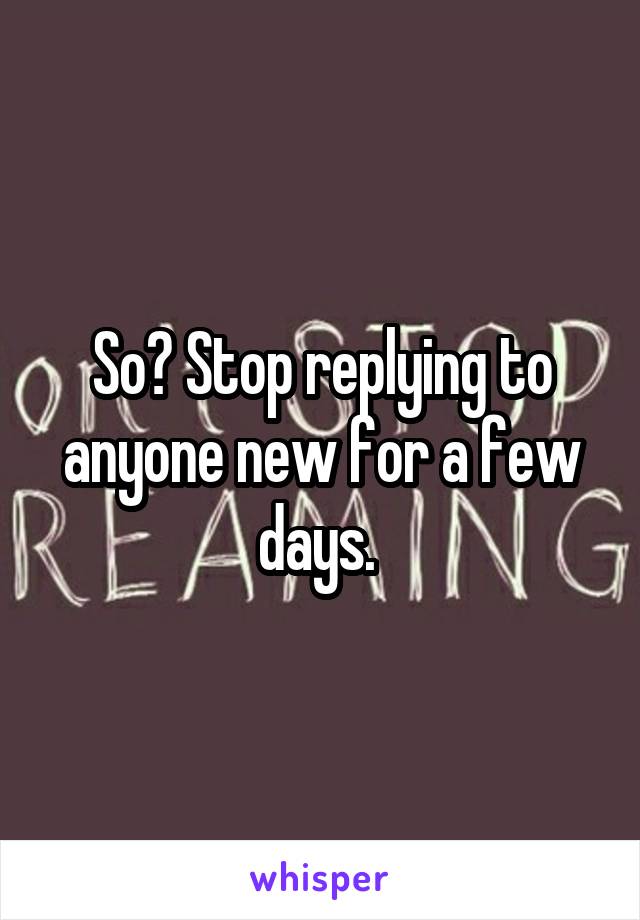 So? Stop replying to anyone new for a few days. 