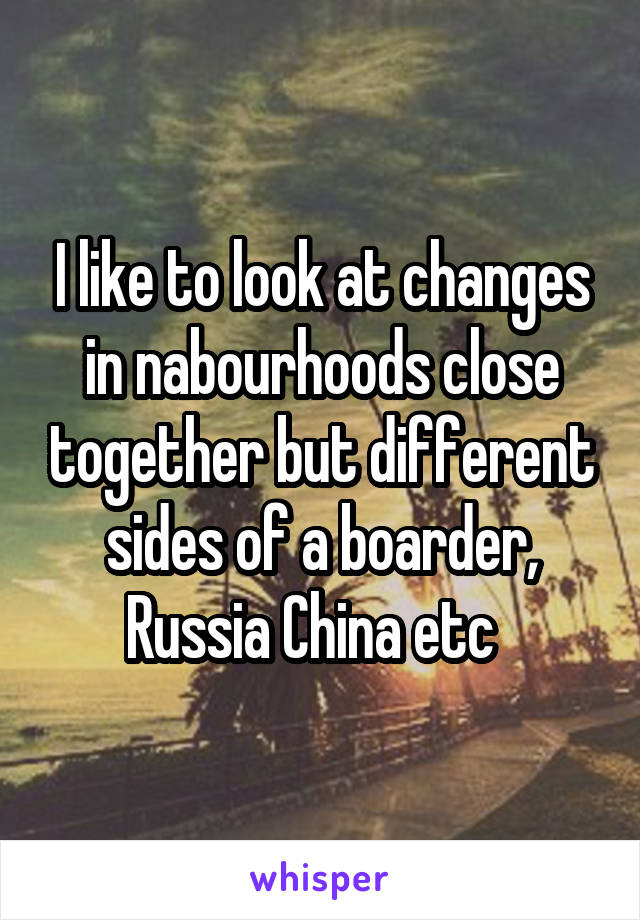 I like to look at changes in nabourhoods close together but different sides of a boarder, Russia China etc  