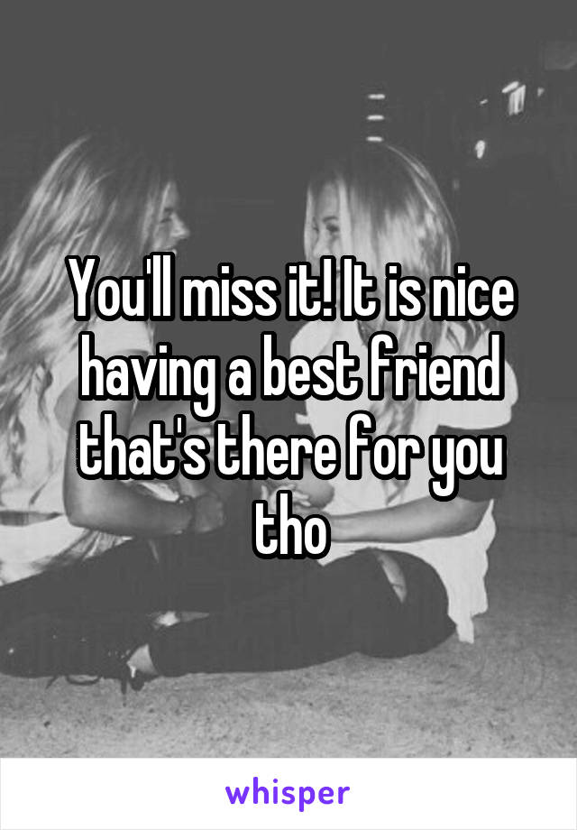 You'll miss it! It is nice having a best friend that's there for you tho