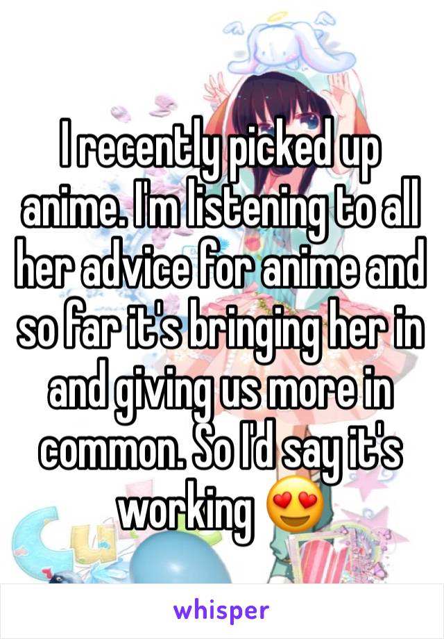 I recently picked up anime. I'm listening to all her advice for anime and so far it's bringing her in and giving us more in common. So I'd say it's working 😍