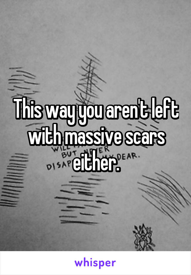 This way you aren't left with massive scars either.