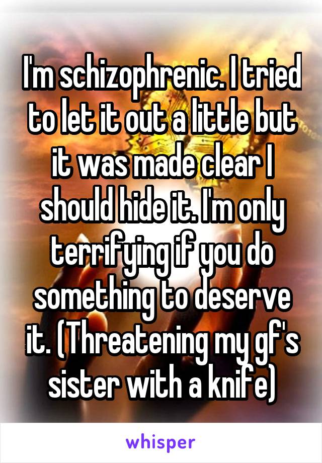 I'm schizophrenic. I tried to let it out a little but it was made clear I should hide it. I'm only terrifying if you do something to deserve it. (Threatening my gf's sister with a knife)