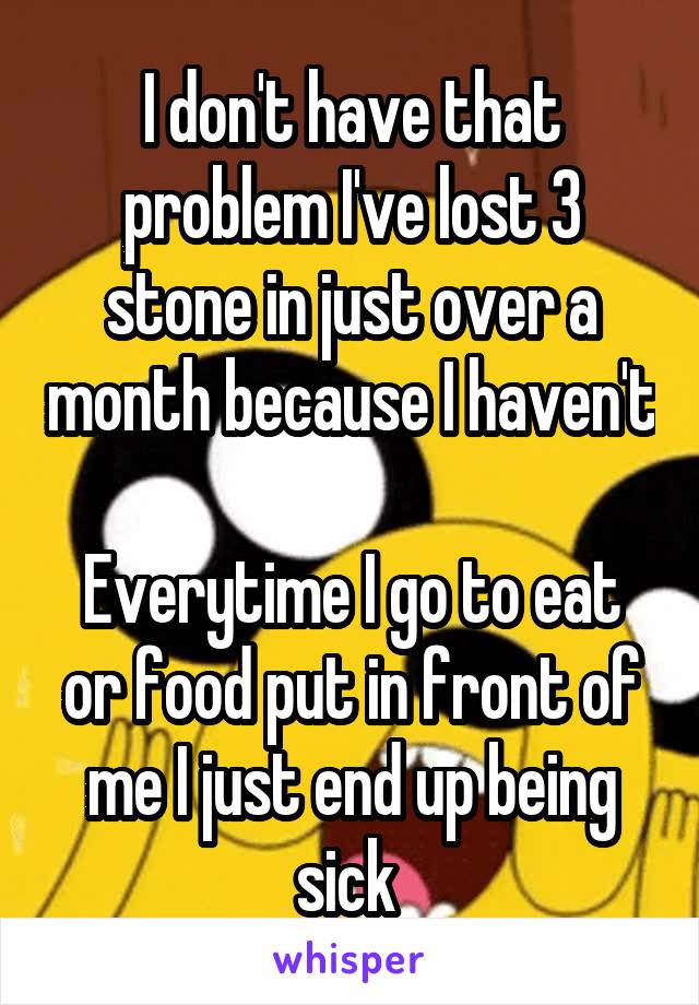 I don't have that problem I've lost 3 stone in just over a month because I haven't 
Everytime I go to eat or food put in front of me I just end up being sick 