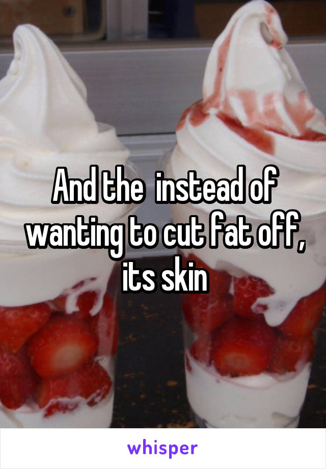 And the  instead of wanting to cut fat off, its skin