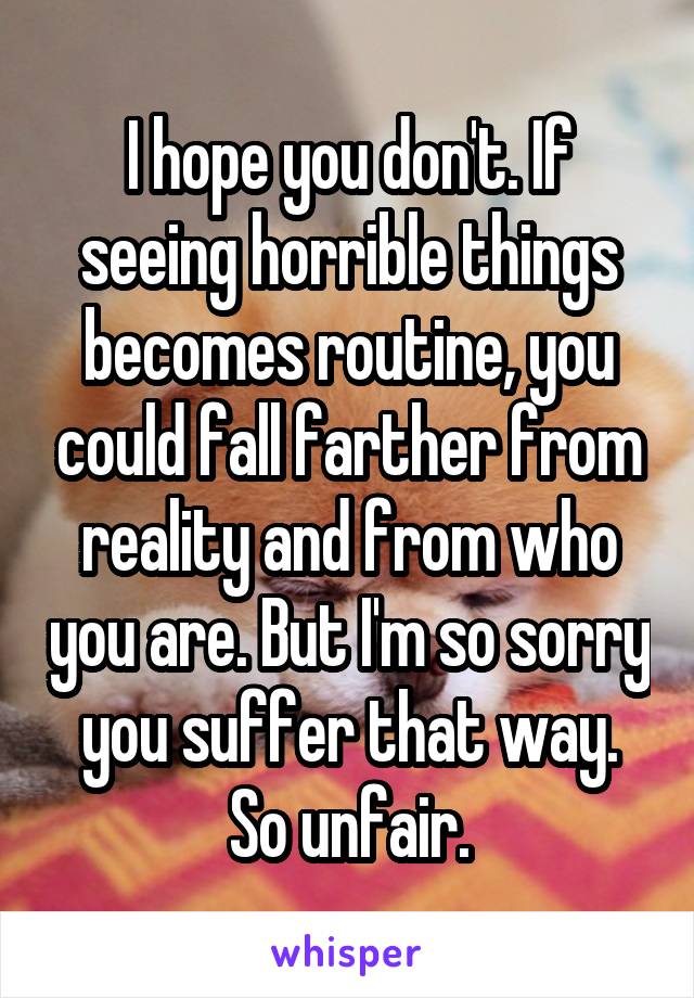 I hope you don't. If seeing horrible things becomes routine, you could fall farther from reality and from who you are. But I'm so sorry you suffer that way. So unfair.