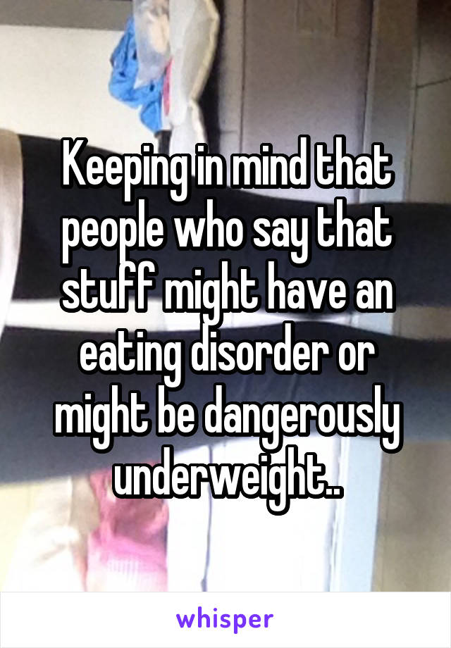 Keeping in mind that people who say that stuff might have an eating disorder or might be dangerously underweight..