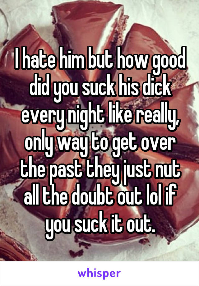 I hate him but how good did you suck his dick every night like really, only way to get over the past they just nut all the doubt out lol if you suck it out.
