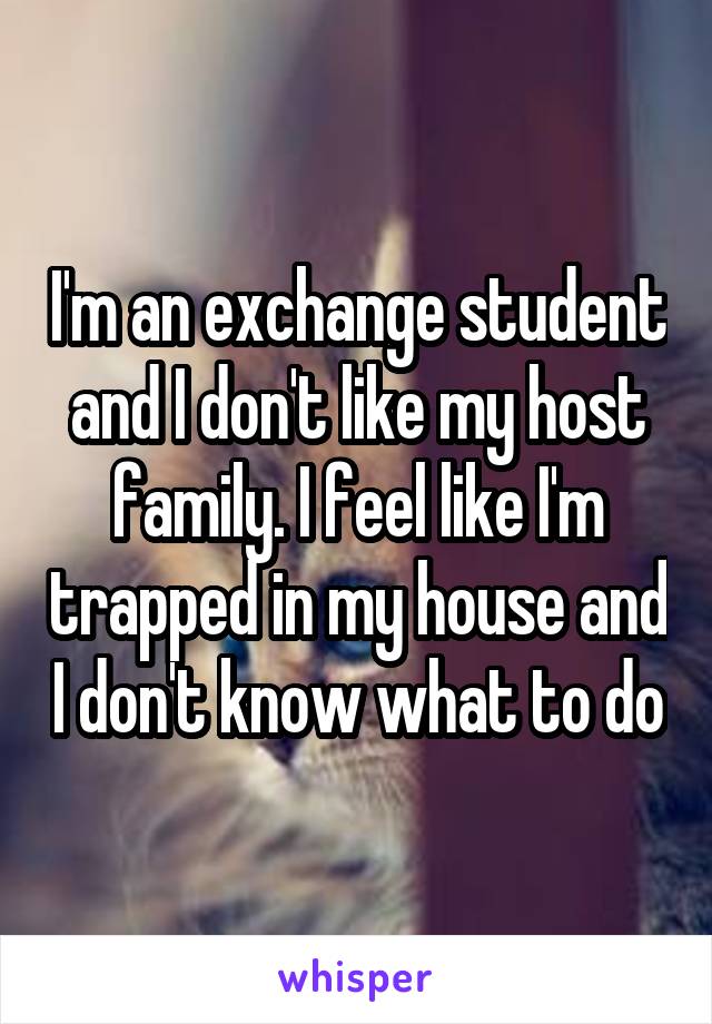 I'm an exchange student and I don't like my host family. I feel like I'm trapped in my house and I don't know what to do
