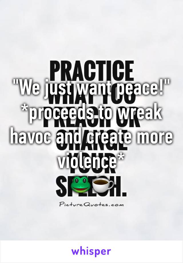 "We just want peace!" 
*proceeds to wreak havoc and create more violence*
🐸☕️