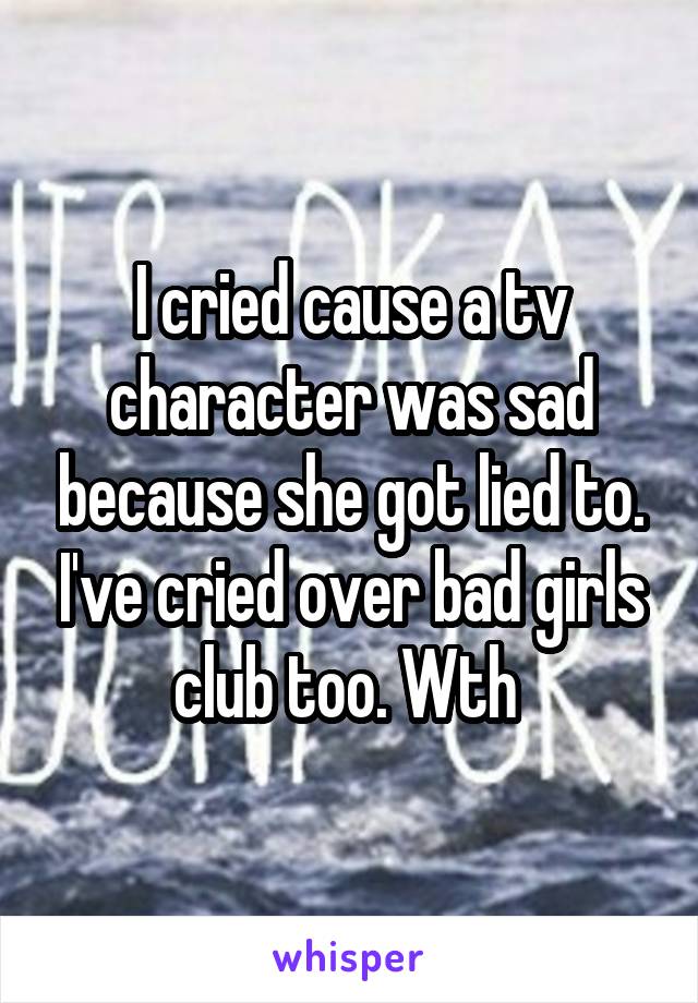 I cried cause a tv character was sad because she got lied to. I've cried over bad girls club too. Wth 