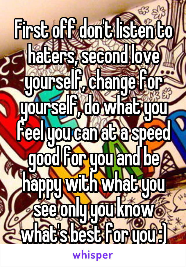 First off don't listen to haters, second love yourself, change for yourself, do what you feel you can at a speed good for you and be happy with what you see only you know what's best for you :)