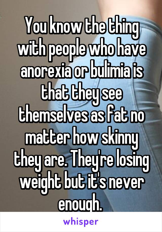 You know the thing with people who have anorexia or bulimia is that they see themselves as fat no matter how skinny they are. They're losing weight but it's never enough. 