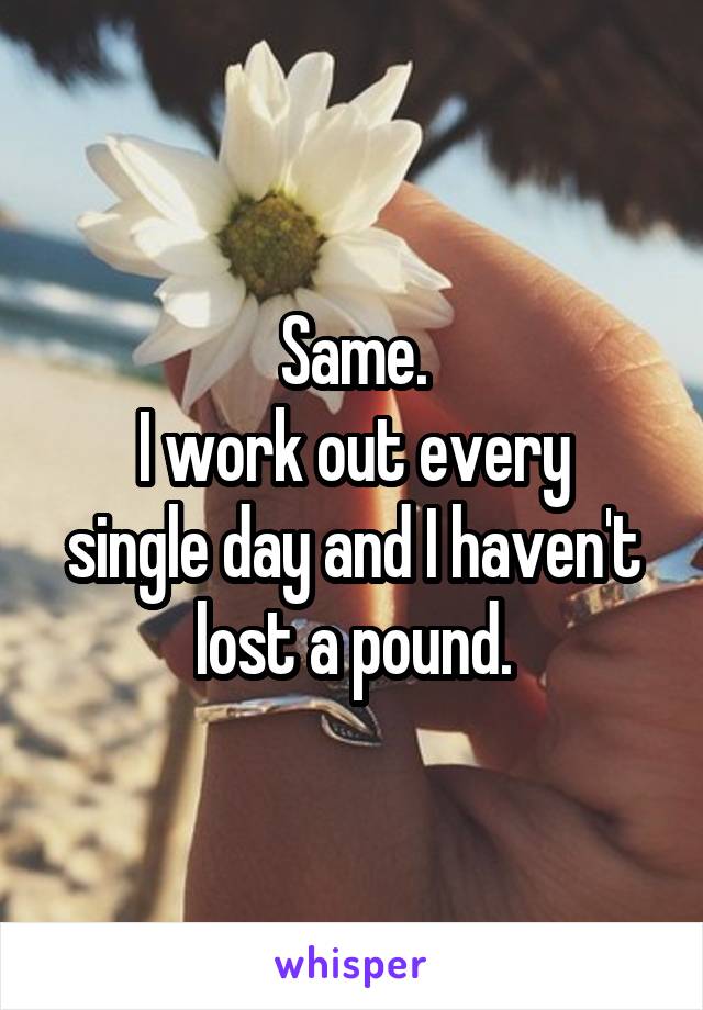 Same.
I work out every single day and I haven't lost a pound.