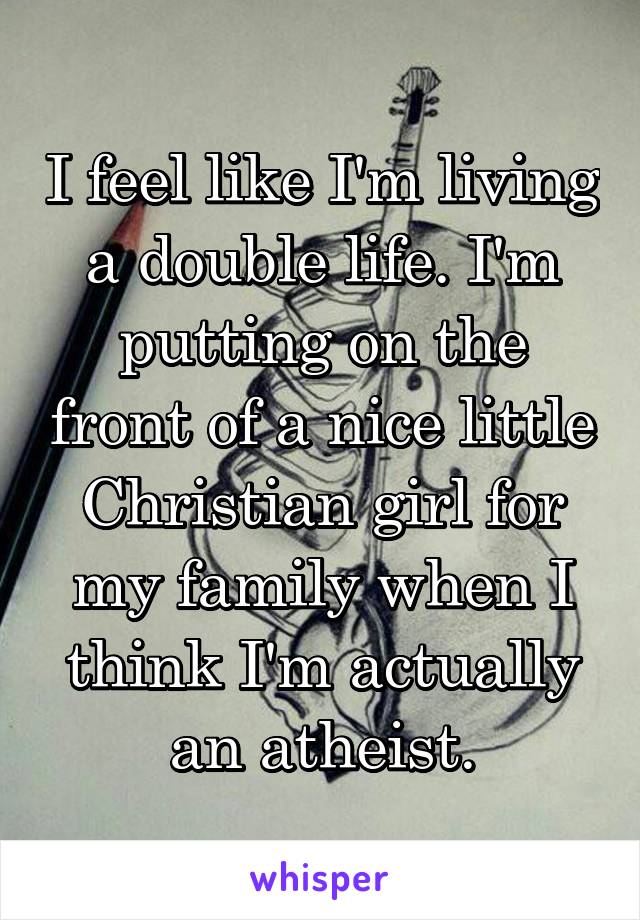 I feel like I'm living a double life. I'm putting on the front of a nice little Christian girl for my family when I think I'm actually an atheist.