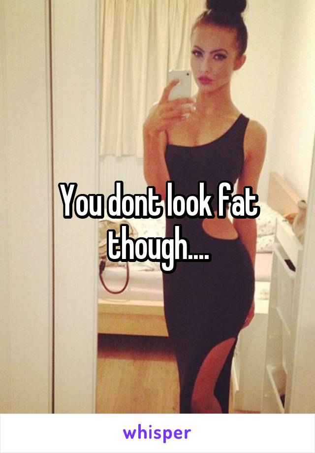 You dont look fat though....