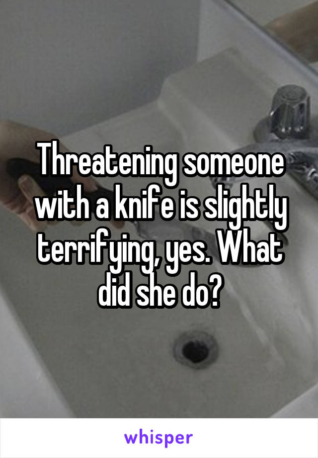 Threatening someone with a knife is slightly terrifying, yes. What did she do?
