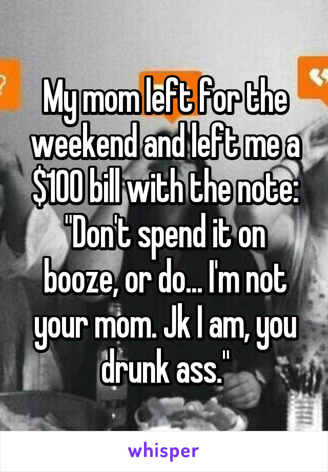 My mom left for the weekend and left me a $100 bill with the note:
"Don't spend it on booze, or do... I'm not your mom. Jk I am, you drunk ass."