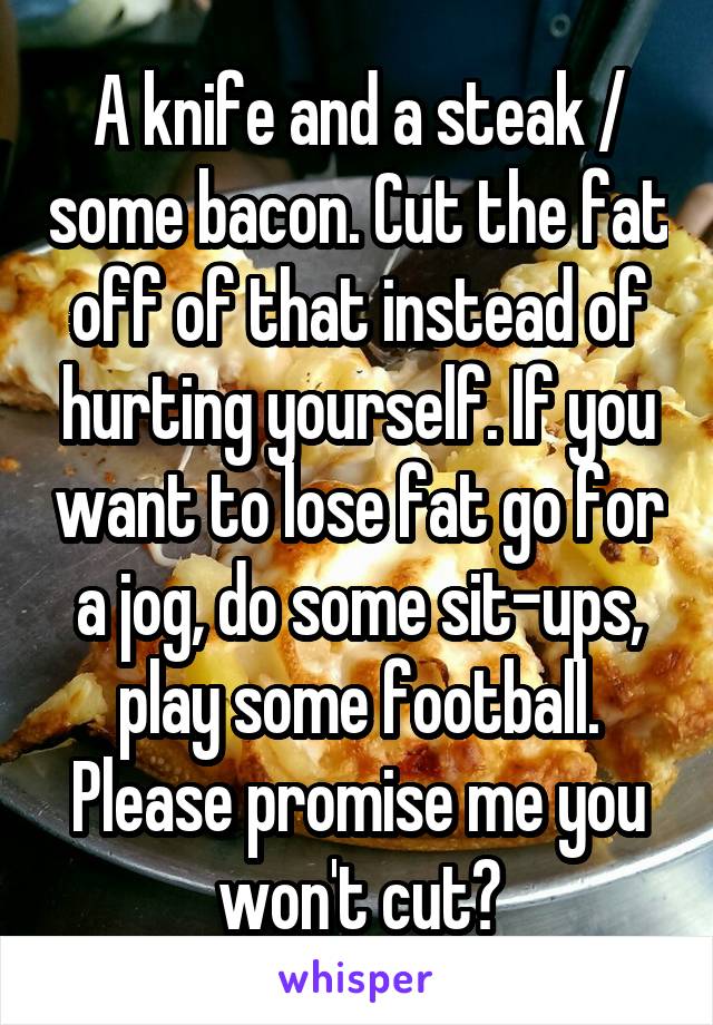 A knife and a steak / some bacon. Cut the fat off of that instead of hurting yourself. If you want to lose fat go for a jog, do some sit-ups, play some football. Please promise me you won't cut?