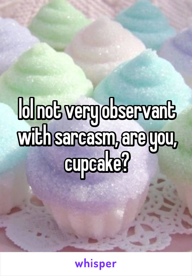 lol not very observant with sarcasm, are you, cupcake?