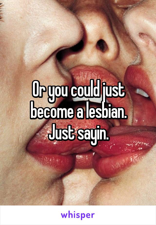 Or you could just become a lesbian.
Just sayin.
