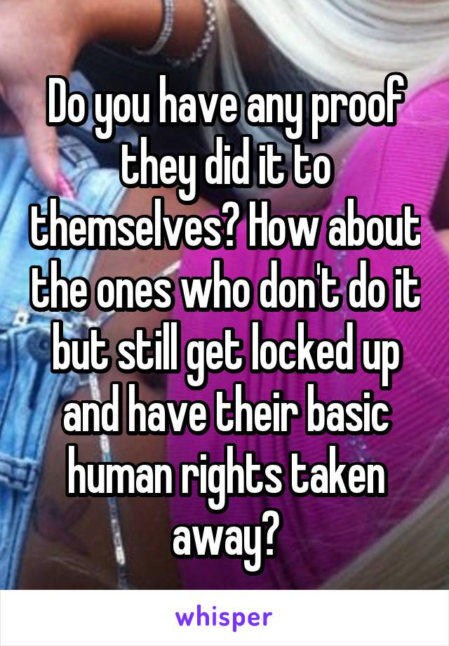 Do you have any proof they did it to themselves? How about the ones who don't do it but still get locked up and have their basic human rights taken away?