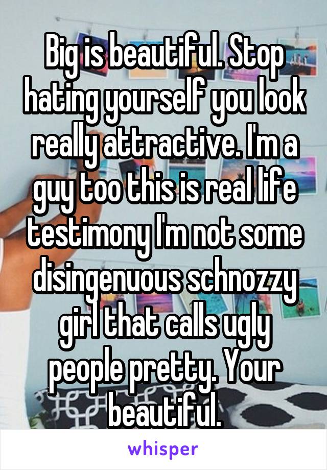 Big is beautiful. Stop hating yourself you look really attractive. I'm a guy too this is real life testimony I'm not some disingenuous schnozzy girl that calls ugly people pretty. Your beautiful.