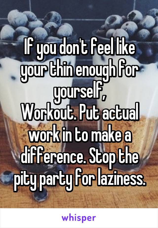If you don't feel like your thin enough for yourself,
Workout. Put actual work in to make a difference. Stop the pity party for laziness.