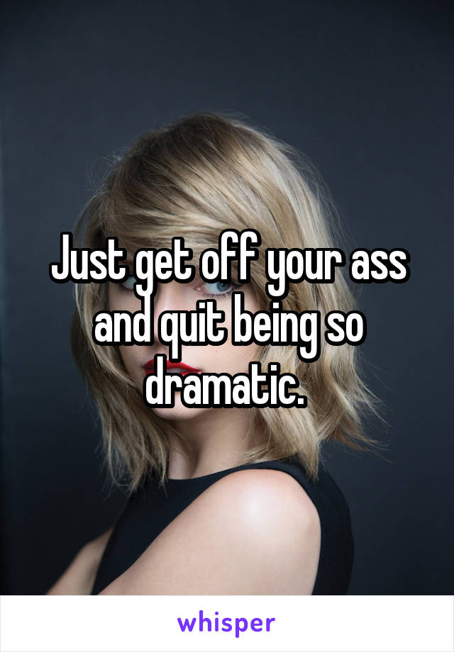 Just get off your ass and quit being so dramatic. 