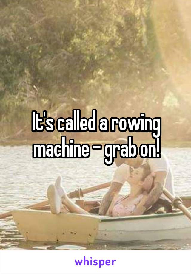 It's called a rowing machine - grab on!