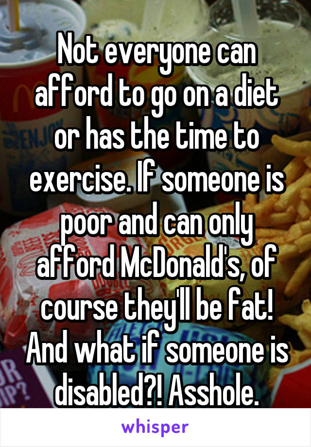Not everyone can afford to go on a diet or has the time to exercise. If someone is poor and can only afford McDonald's, of course they'll be fat! And what if someone is disabled?! Asshole.