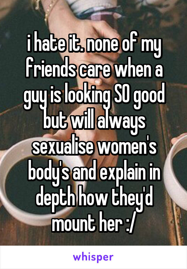 i hate it. none of my friends care when a guy is looking SO good but will always sexualise women's body's and explain in depth how they'd mount her :/