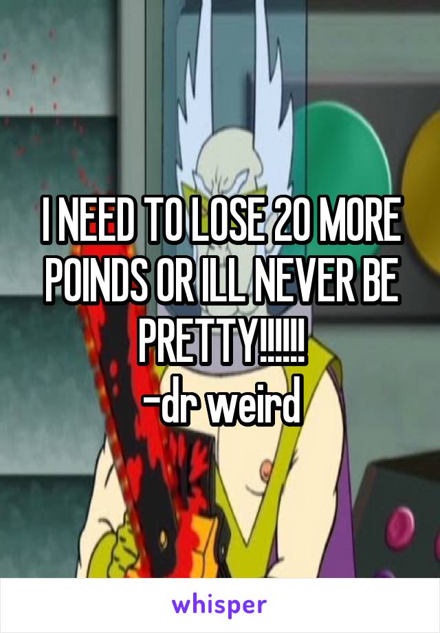 I NEED TO LOSE 20 MORE POINDS OR ILL NEVER BE PRETTY!!!!!!
-dr weird