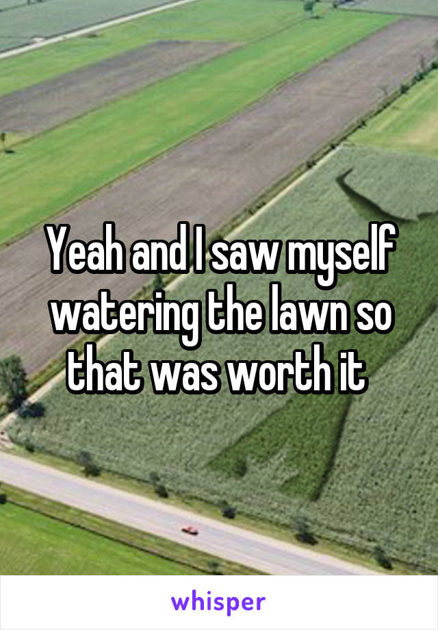 Yeah and I saw myself watering the lawn so that was worth it 
