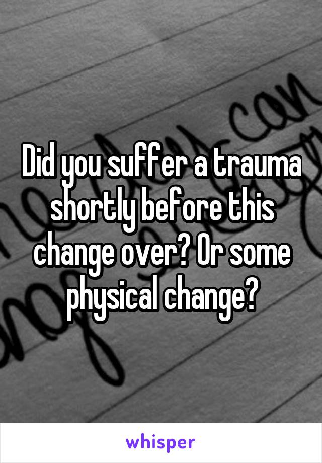 Did you suffer a trauma shortly before this change over? Or some physical change?