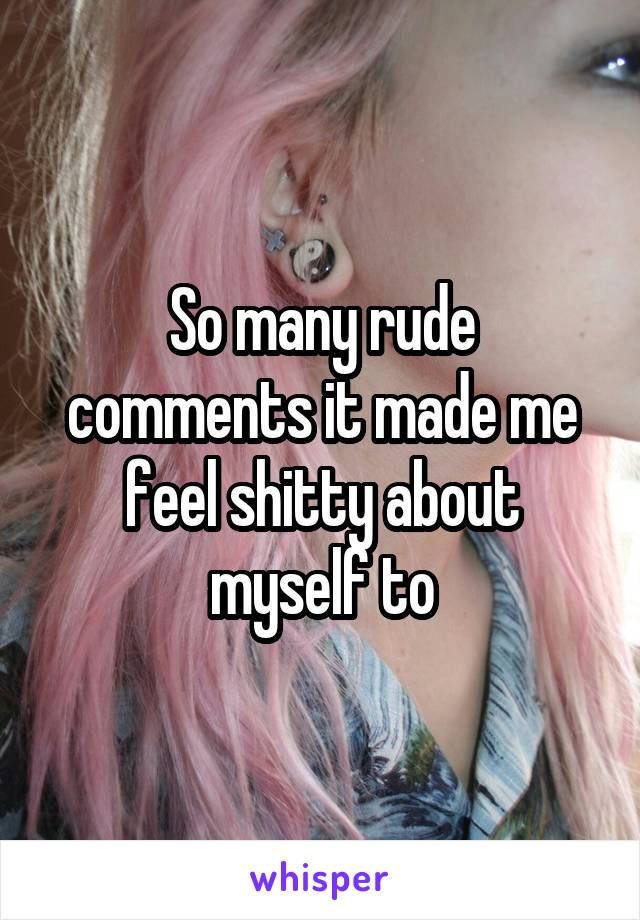 So many rude comments it made me feel shitty about myself to
