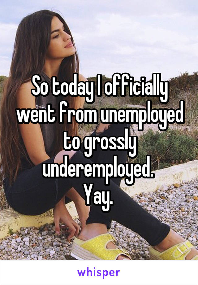 So today I officially went from unemployed to grossly underemployed. 
Yay. 