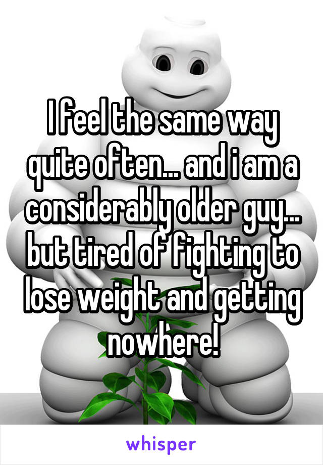 I feel the same way quite often... and i am a considerably older guy... but tired of fighting to lose weight and getting nowhere!