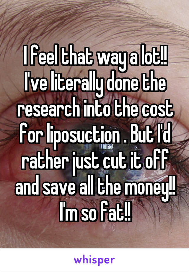 I feel that way a lot!! I've literally done the research into the cost for liposuction . But I'd rather just cut it off and save all the money!! I'm so fat!!