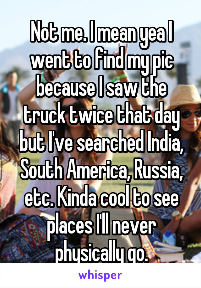 Not me. I mean yea I went to find my pic because I saw the truck twice that day but I've searched India, South America, Russia, etc. Kinda cool to see places I'll never physically go.