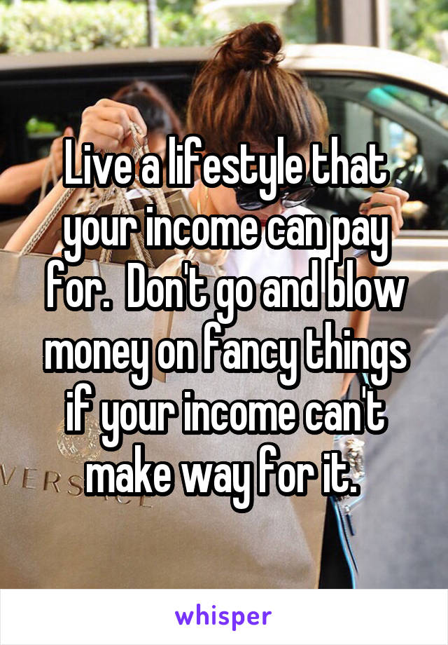 Live a lifestyle that your income can pay for.  Don't go and blow money on fancy things if your income can't make way for it. 